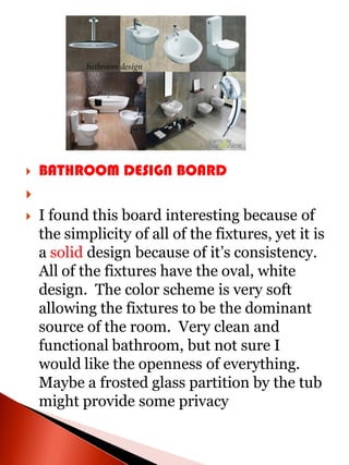    BATHROOM DESIGN BOARD

   I found this board interesting because of
    the simplicity of all of the fixtures, yet it is
    a solid design because of it’s consistency.
    All of the fixtures have the oval, white
    design. The color scheme is very soft
    allowing the fixtures to be the dominant
    source of the room. Very clean and
    functional bathroom, but not sure I
    would like the openness of everything.
    Maybe a frosted glass partition by the tub
    might provide some privacy
 