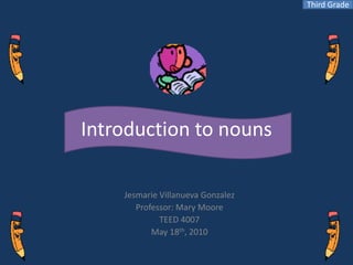 Third Grade Introduction to nouns Jesmarie Villanueva Gonzalez Professor: Mary Moore TEED 4007 May 18th, 2010 