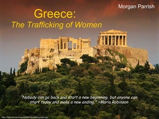 Greece:   The Trafficking of Women Morgan Parrish “ Nobody can go back and start a new beginning, but anyone can start today and make a new ending.” ~Maria Robinson https://fisher.osu.edu/blogs/gradlife/files/athens-greece.jpg 