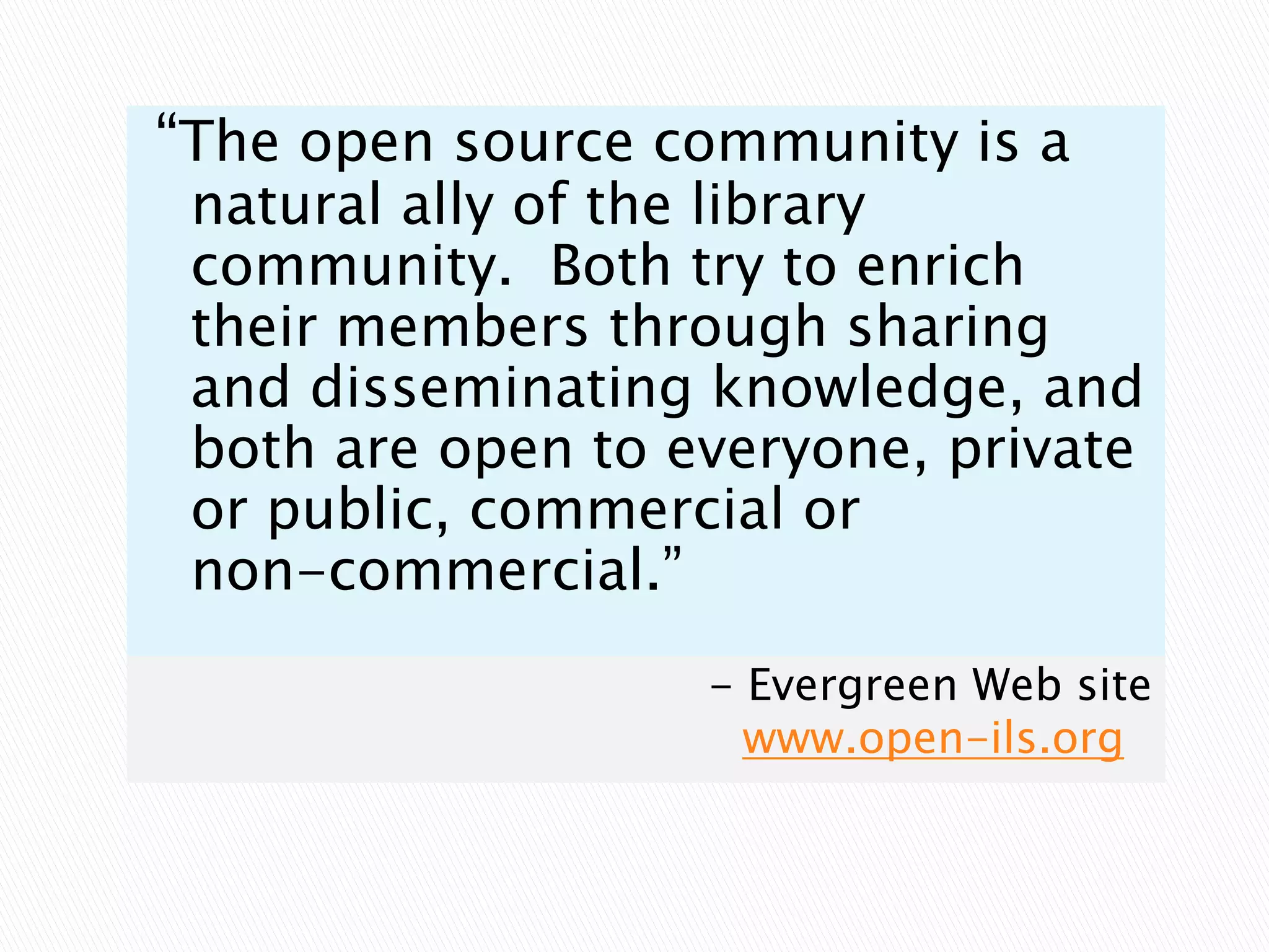 “The open source community is a natural ally of the library community.  Both try to enrich their members through sharing and disseminating knowledge, and both are open to everyone, private or public, commercial or non-commercial.”		- Evergreen Web sitewww.open-ils.org 
