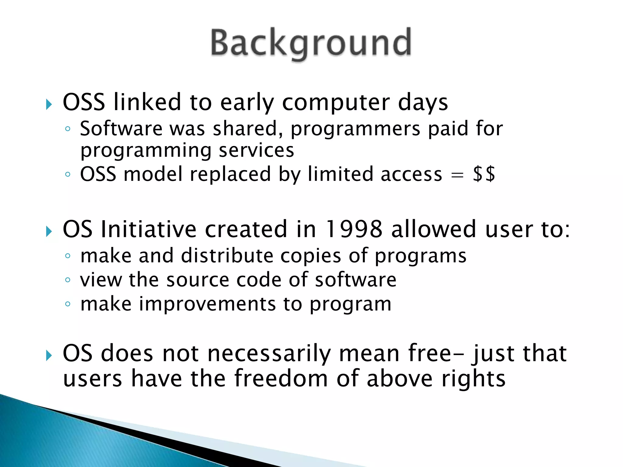 BackgroundOSS linked to early computer daysSoftware was shared, programmers paid for programming services OSS model replaced by limited access = $$OS Initiative created in 1998 allowed user to:make and distribute copies of programsview the source code of softwaremake improvements to programOS does not necessarily mean free- just that users have the freedom of above rights