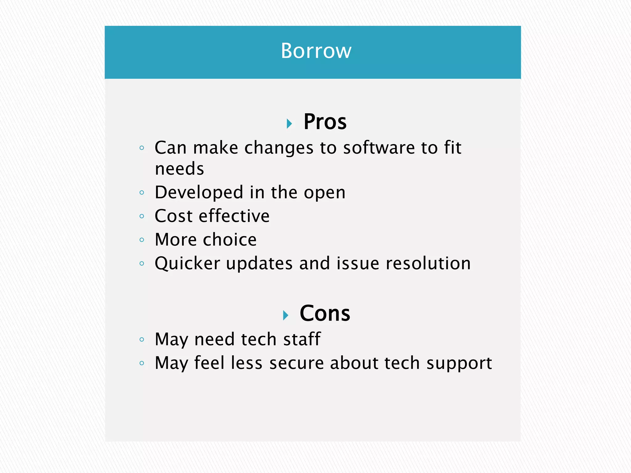 BorrowProsCan make changes to software to fit needsDeveloped in the openCost effectiveMore choiceQuicker updates and issue resolutionConsMay need tech staffMay feel less secure about tech support