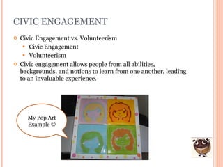 CIVIC ENGAGEMENT Civic Engagement vs. Volunteerism Civic Engagement Volunteerism Civic engagement allows people from all abilities, backgrounds, and notions to learn from one another, leading to an invaluable experience. My Pop Art Example   