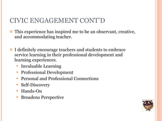 CIVIC ENGAGEMENT CONT’D This experience has inspired me to be an observant, creative, and accommodating teacher. I definitely encourage teachers and students to embrace service learning in their professional development and learning experiences.  Invaluable Learning Professional Development Personal and Professional Connections Self-Discovery Hands-On Broadens Perspective 