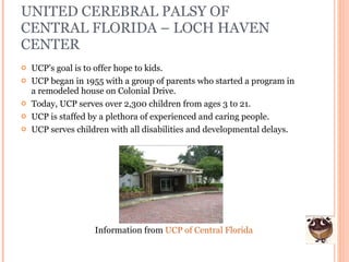UNITED CEREBRAL PALSY OF CENTRAL FLORIDA – LOCH HAVEN CENTER UCP’s goal is to offer hope to kids.  UCP began in 1955 with a group of parents who started a program in a remodeled house on Colonial Drive. Today, UCP serves over 2,300 children from ages 3 to 21. UCP is staffed by a plethora of experienced and caring people. UCP serves children with all disabilities and developmental delays. Information from  UCP of Central Florida 