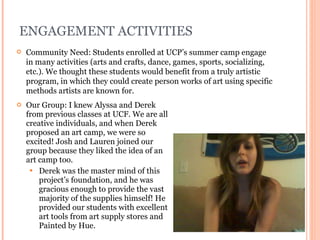 ENGAGEMENT ACTIVITIES Our Group: I knew Alyssa and Derek from previous classes at UCF. We are all creative individuals, and when Derek proposed an art camp, we were so excited! Josh and Lauren joined our group because they liked the idea of an art camp too. Derek was the master mind of this project’s foundation, and he was gracious enough to provide the vast majority of the supplies himself! He provided our students with excellent art tools from art supply stores and Painted by Hue. Community Need: Students enrolled at UCP’s summer camp engage in many activities (arts and crafts, dance, games, sports, socializing, etc.). We thought these students would benefit from a truly artistic program, in which they could create person works of art using specific methods artists are known for. 