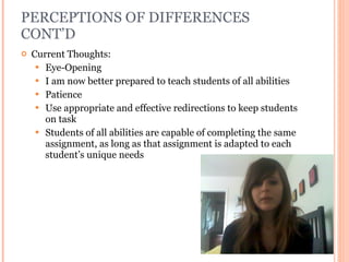 PERCEPTIONS OF DIFFERENCES CONT’D Current Thoughts: Eye-Opening I am now better prepared to teach students of all abilities Patience Use appropriate and effective redirections to keep students on task Students of all abilities are capable of completing the same assignment, as long as that assignment is adapted to each student’s unique needs 