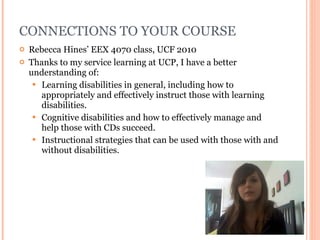 CONNECTIONS TO YOUR COURSE Rebecca Hines’ EEX 4070 class, UCF 2010 Thanks to my service learning at UCP, I have a better understanding of: Learning disabilities in general, including how to appropriately and effectively instruct those with learning disabilities. Cognitive disabilities and how to effectively manage and help those with CDs succeed. Instructional strategies that can be used with those with and without disabilities. 