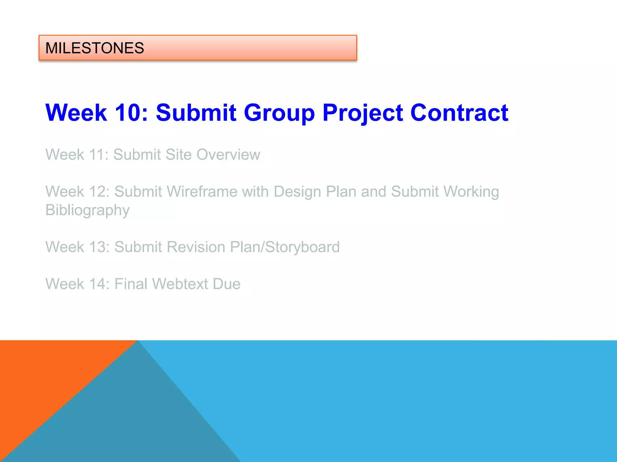 MILESTONESWeek 10: Submit Group Project ContractWeek 11: Submit Site OverviewWeek 12: Submit Wireframe with Design Plan and Submit Working BibliographyWeek 13: Submit Revision Plan/Storyboard Week 14: Final Webtext Due