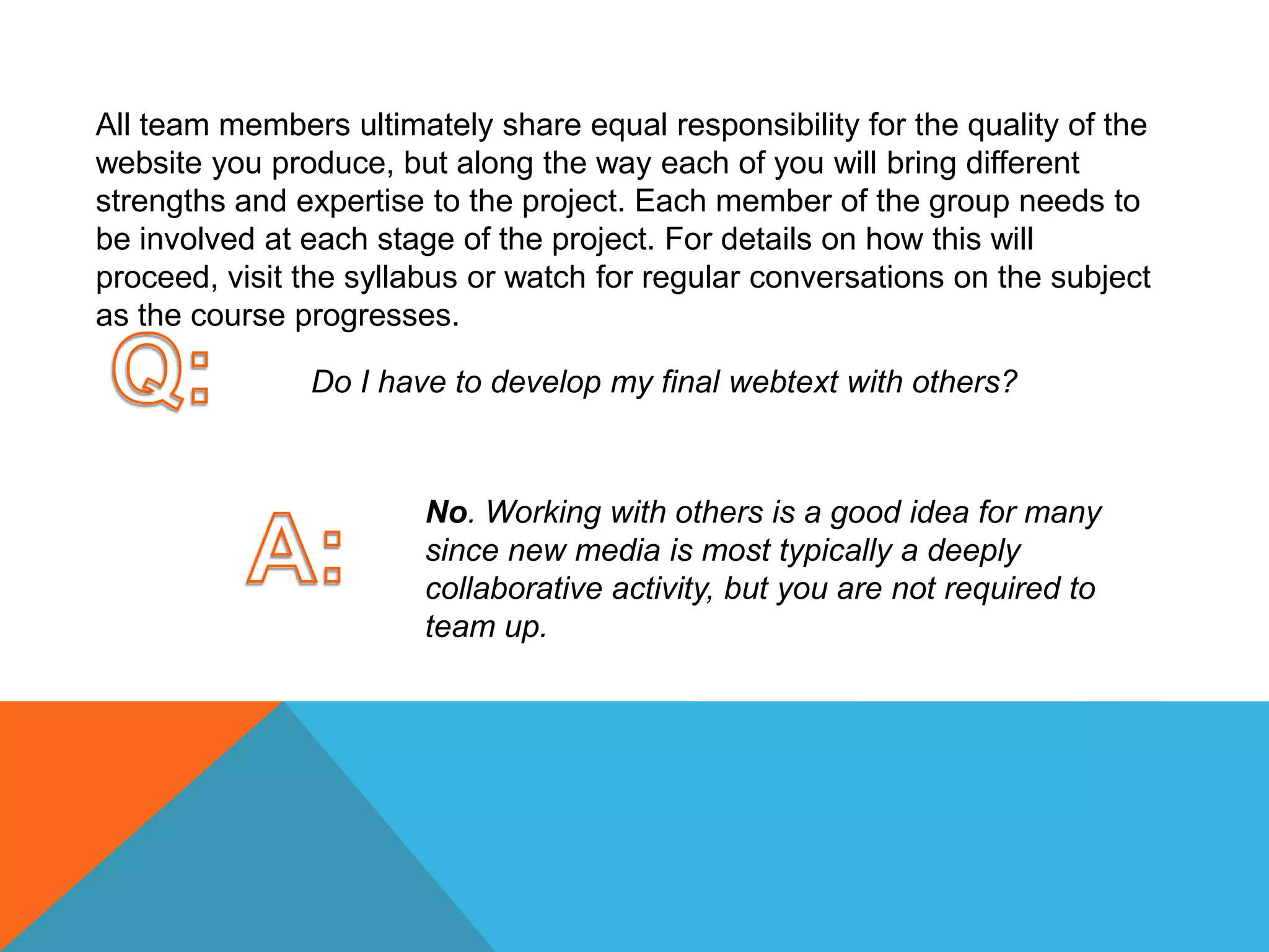 All team members ultimately share equal responsibility for the quality of the website you produce, but along the way each of you will bring different strengths and expertise to the project. Each member of the group needs to be involved at each stage of the project. For details on how this will proceed, visit the syllabus or watch for regular conversations on the subject as the course progresses. Q:Do I have to develop my final webtext with others? A:No. Working with others is a good idea for many since new media is most typically a deeply collaborative activity, but you are not required to team up. 