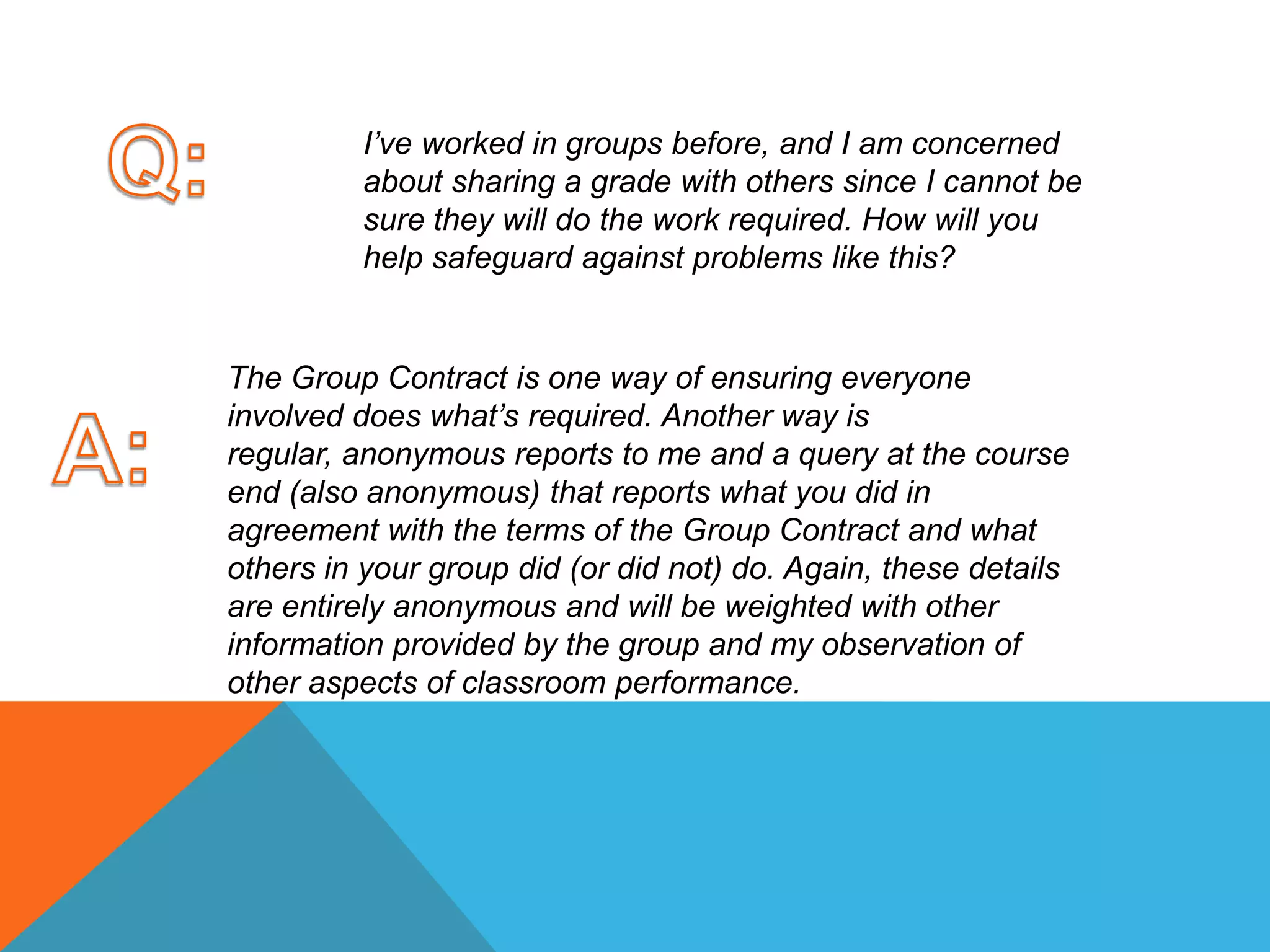 Q:I’ve worked in groups before, and I am concerned about sharing a grade with others since I cannot be sure they will do the work required. How will you help safeguard against problems like this? The Group Contract is one way of ensuring everyone involved does what’s required. Another way is regular, anonymous reports to me and a query at the course end (also anonymous) that reports what you did in agreement with the terms of the Group Contract and what others in your group did (or did not) do. Again, these details are entirely anonymous and will be weighted with other information provided by the group and my observation of other aspects of classroom performance. A: