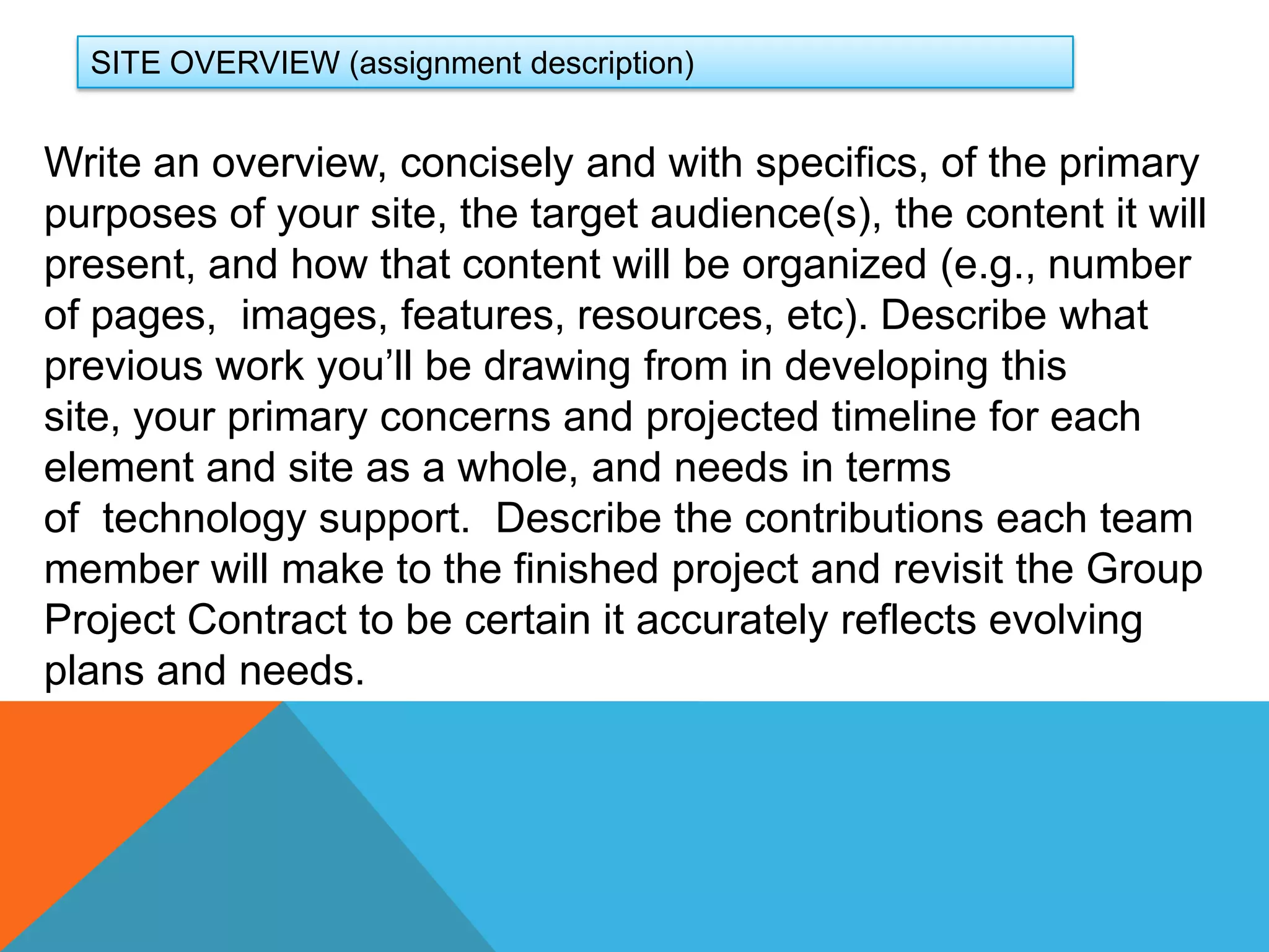 SITE OVERVIEW (assignment description)Write an overview, concisely and with specifics, of the primary purposes of your site, the target audience(s), the content it will present, and how that content will be organized (e.g., number of pages,  images, features, resources, etc). Describe what previous work you’ll be drawing from in developing this site, your primary concerns and projected timeline for each element and site as a whole, and needs in terms of  technology support.  Describe the contributions each team member will make to the finished project and revisit the Group Project Contract to be certain it accurately reflects evolving plans and needs. 