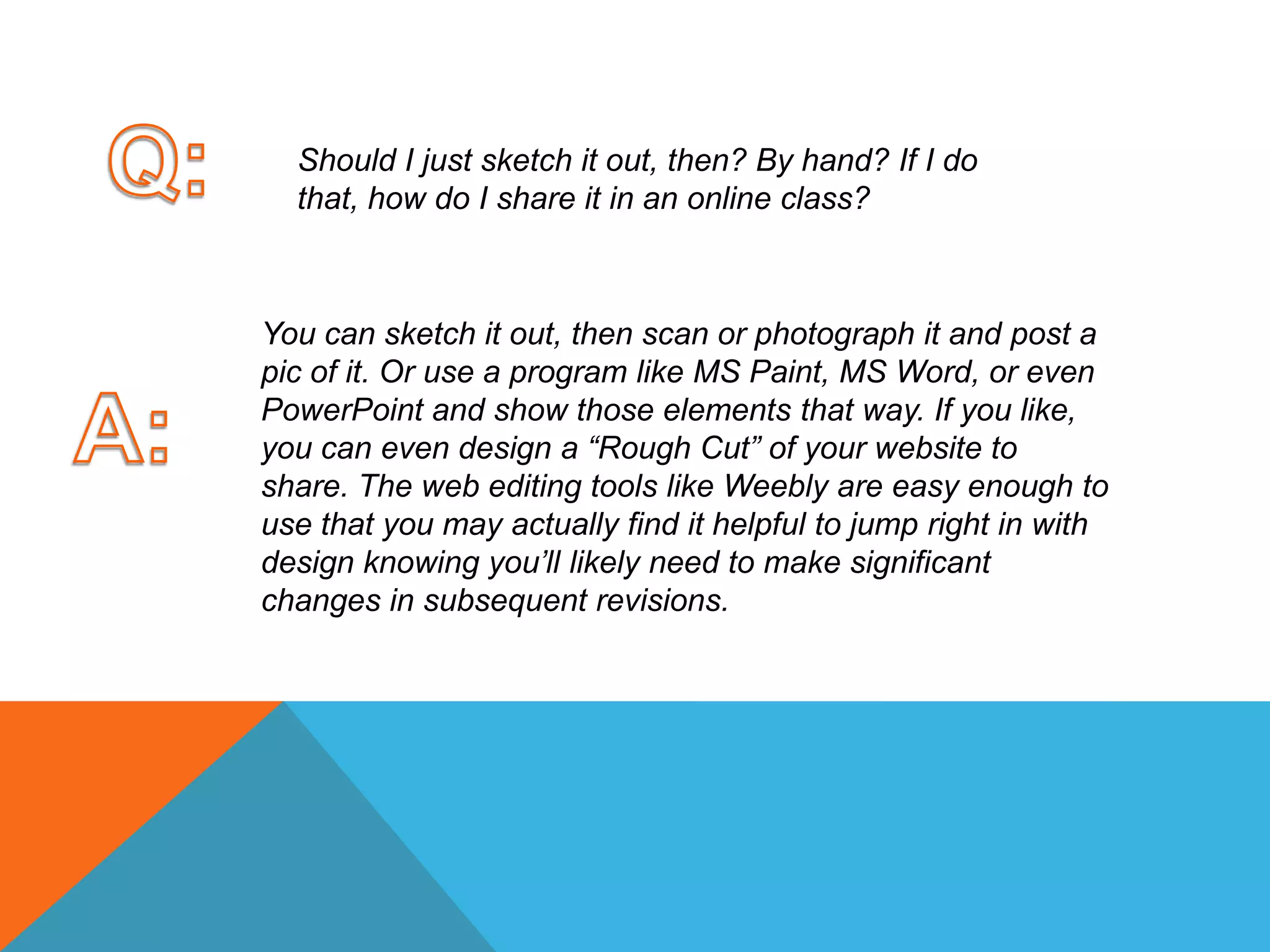 Q:Should I just sketch it out, then? By hand? If I do that, how do I share it in an online class? You can sketch it out, then scan or photograph it and post a pic of it. Or use a program like MS Paint, MS Word, or even PowerPoint and show those elements that way. If you like, you can even design a “Rough Cut” of your website to share. The web editing tools like Weebly are easy enough to use that you may actually find it helpful to jump right in with design knowing you’ll likely need to make significant changes in subsequent revisions. A:
