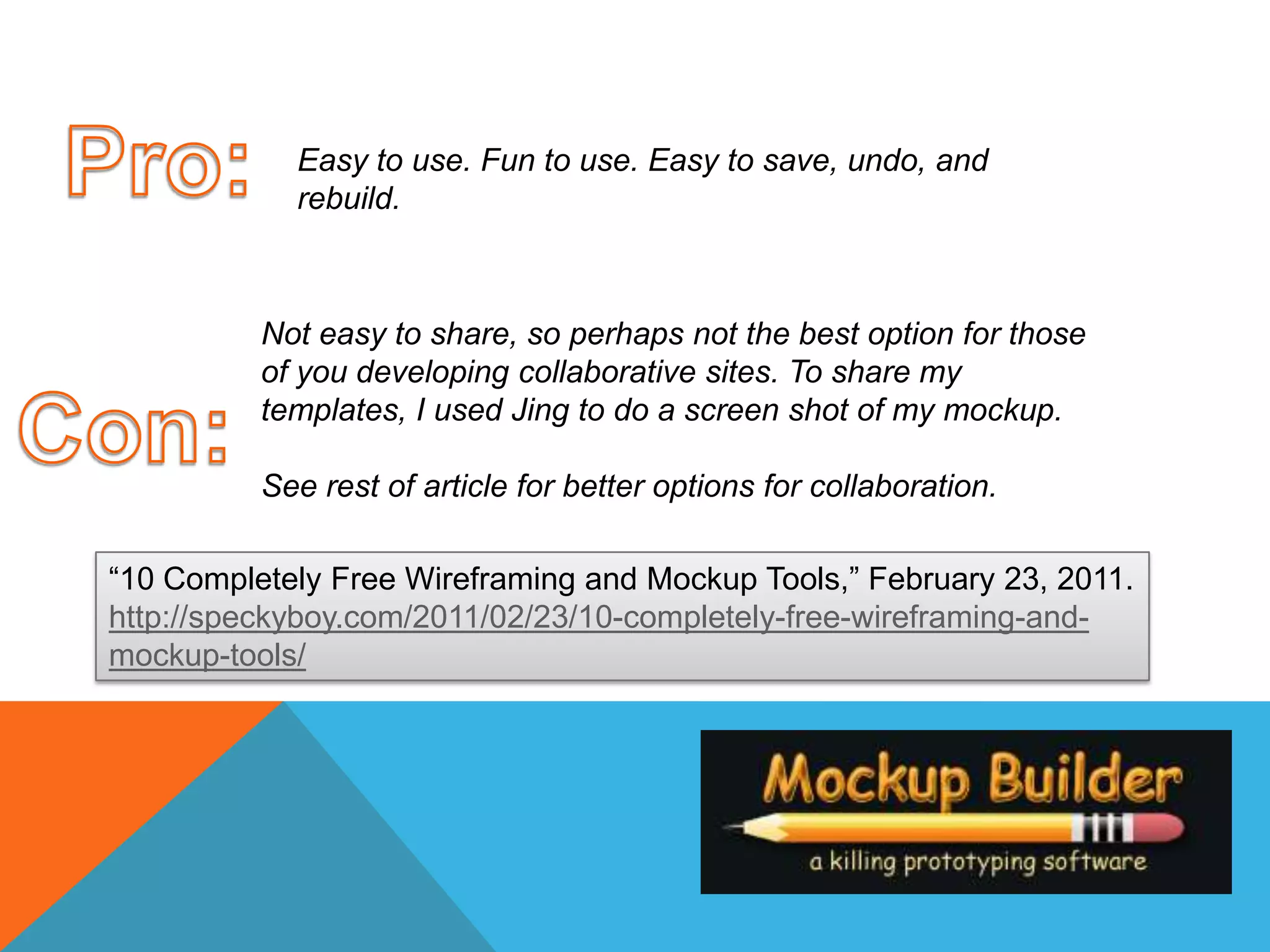 Pro:Easy to use. Fun to use. Easy to save, undo, and rebuild.Not easy to share, so perhaps not the best option for those of you developing collaborative sites. To share my templates, I used Jing to do a screen shot of my mockup. See rest of article for better options for collaboration. Con:“10 Completely Free Wireframing and Mockup Tools,” February 23, 2011.http://speckyboy.com/2011/02/23/10-completely-free-wireframing-and-mockup-tools/