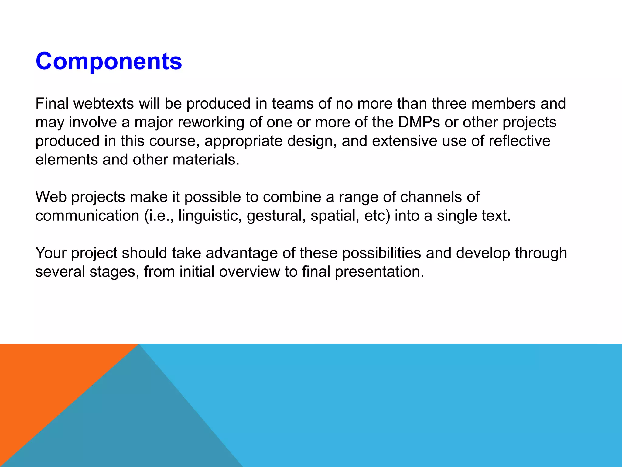 ComponentsFinal webtexts will be produced in teams of no more than three members and may involve a major reworking of one or more of the DMPs or other projects produced in this course, appropriate design, and extensive use of reflective elements and other materials. Web projects make it possible to combine a range of channels of communication (i.e., linguistic, gestural, spatial, etc) into a single text. Your project should take advantage of these possibilities and develop through several stages, from initial overview to final presentation. 