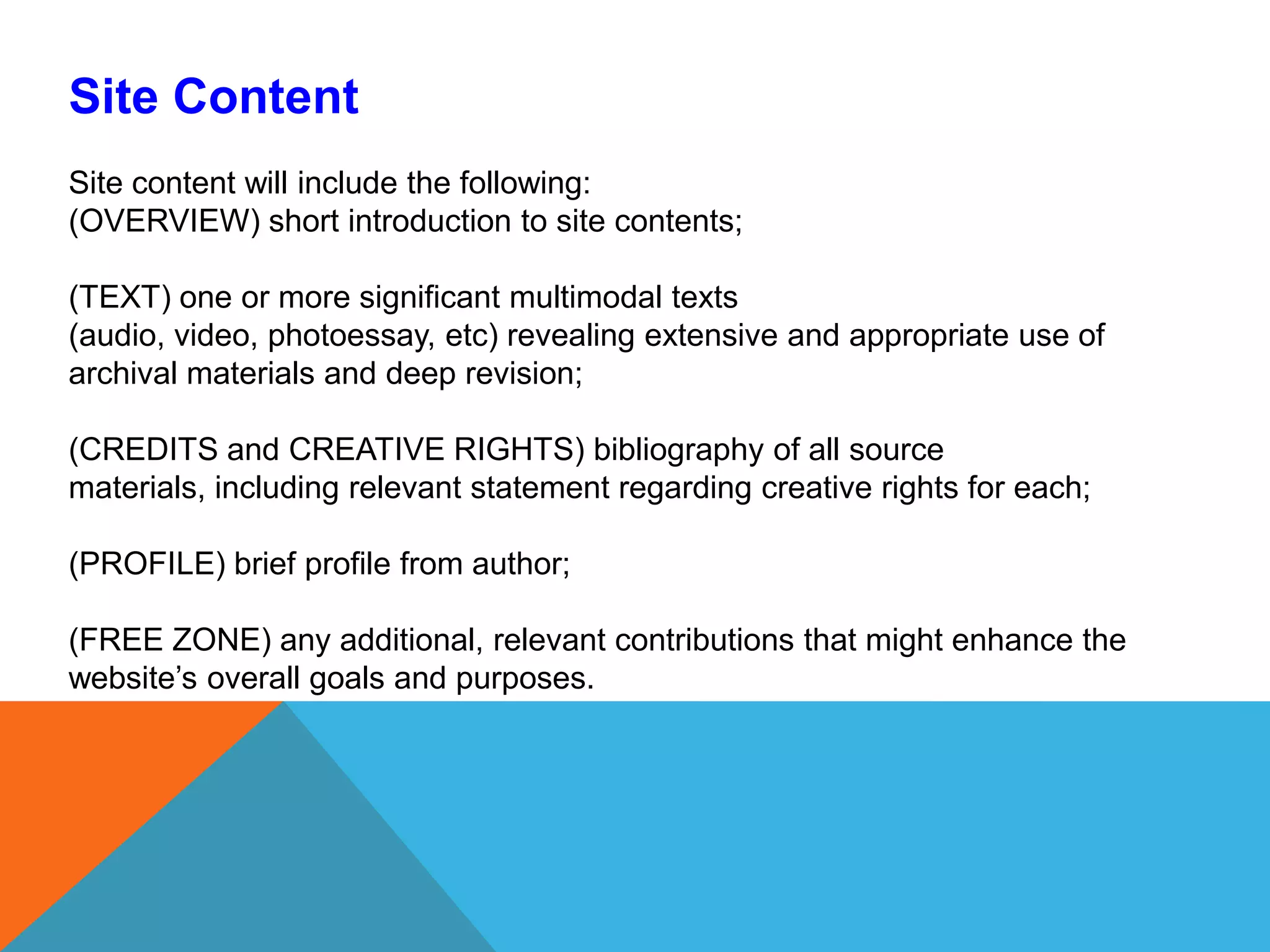 Site ContentSite content will include the following: (OVERVIEW) short introduction to site contents; (TEXT) one or more significant multimodal texts (audio, video, photoessay, etc) revealing extensive and appropriate use of archival materials and deep revision;(CREDITS and CREATIVE RIGHTS) bibliography of all source materials, including relevant statement regarding creative rights for each;  (PROFILE) brief profile from author; (FREE ZONE) any additional, relevant contributions that might enhance the website’s overall goals and purposes. 