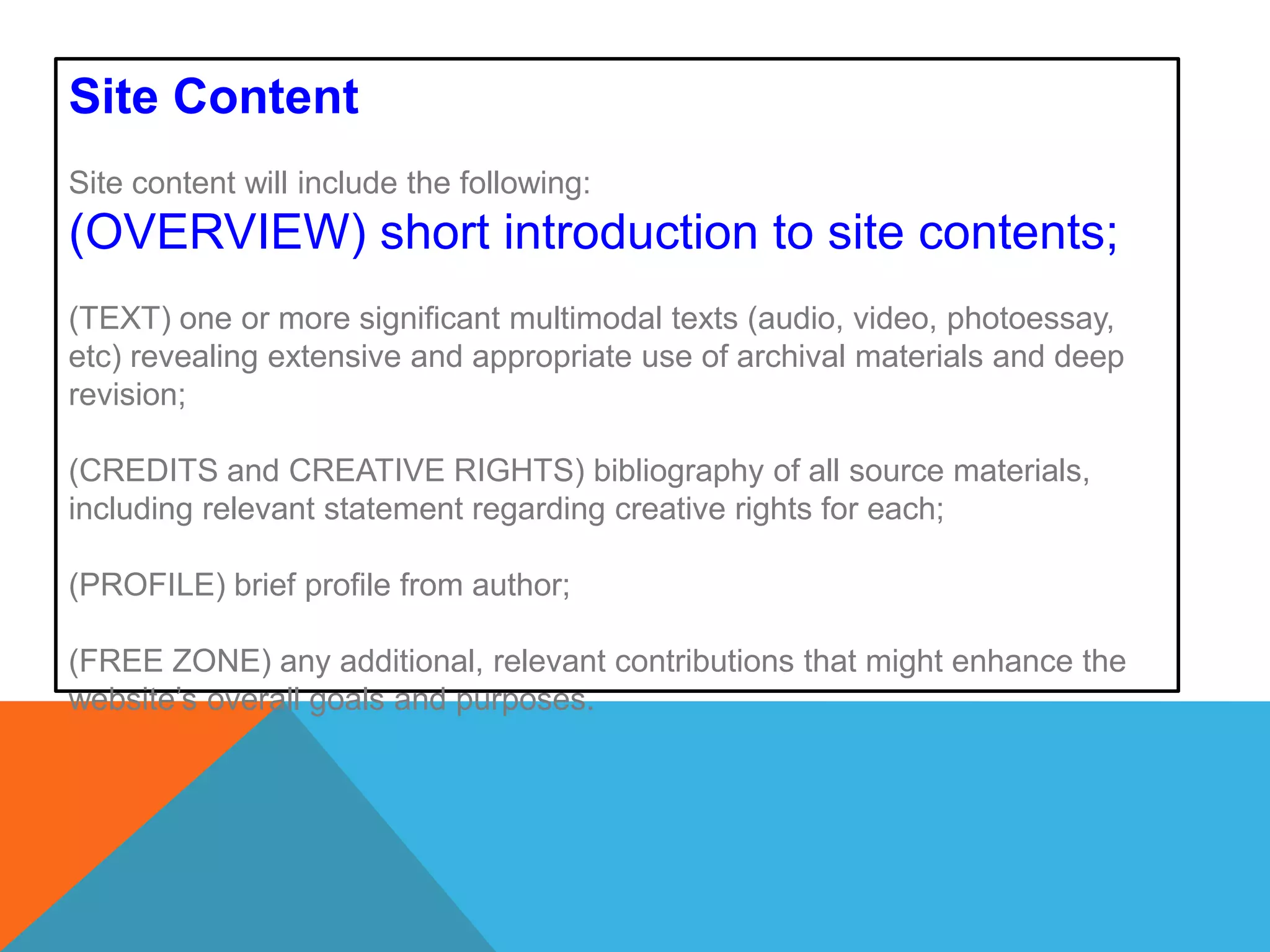 Site ContentSite content will include the following: (OVERVIEW) short introduction to site contents; (TEXT) one or more significant multimodal texts (audio, video, photoessay, etc) revealing extensive and appropriate use of archival materials and deep revision;(CREDITS and CREATIVE RIGHTS) bibliography of all source materials, including relevant statement regarding creative rights for each;  (PROFILE) brief profile from author; (FREE ZONE) any additional, relevant contributions that might enhance the website’s overall goals and purposes. 