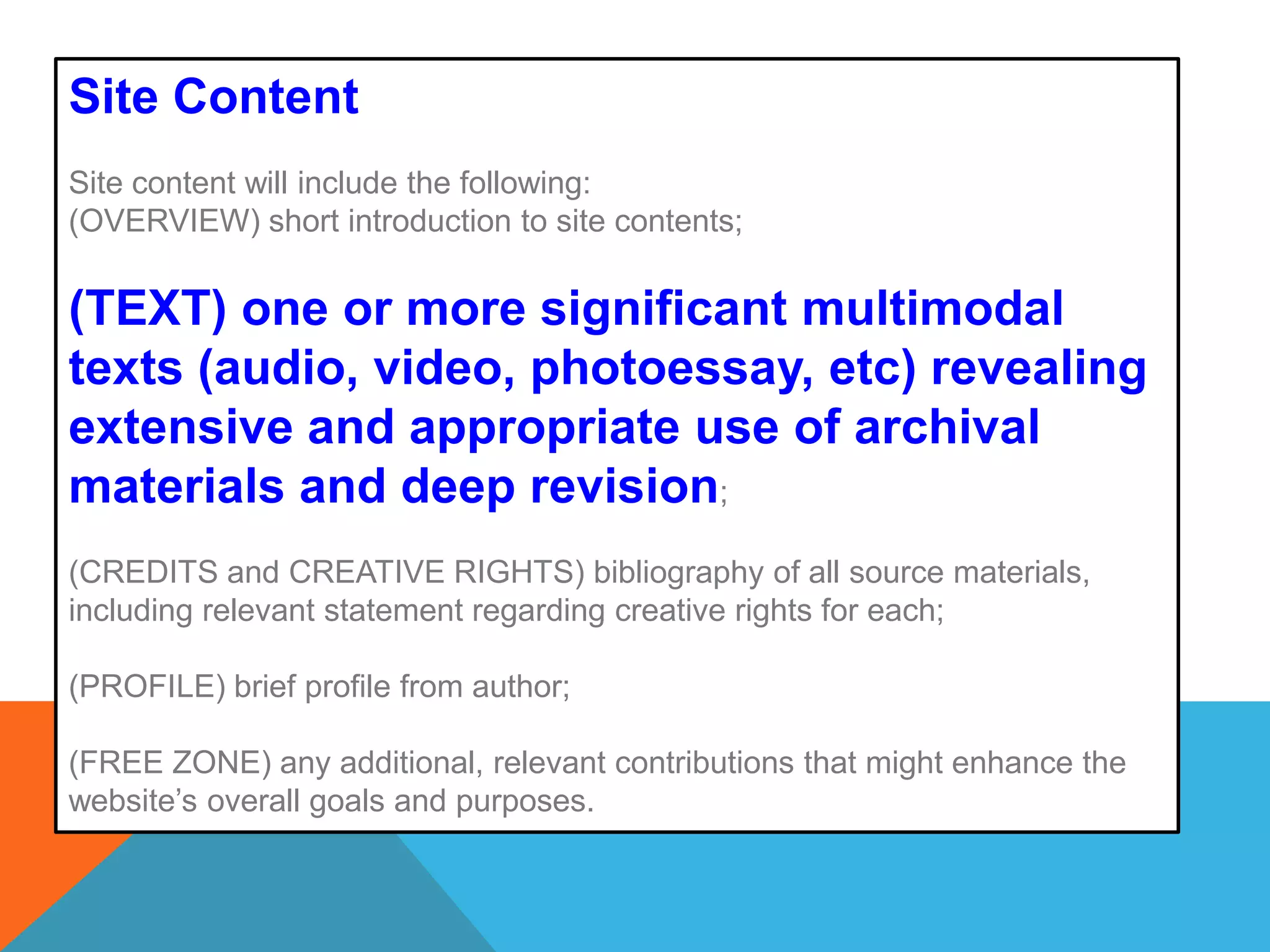 Site ContentSite content will include the following: (OVERVIEW) short introduction to site contents; (TEXT) one or more significant multimodal texts (audio, video, photoessay, etc) revealing extensive and appropriate use of archival materials and deep revision;(CREDITS and CREATIVE RIGHTS) bibliography of all source materials, including relevant statement regarding creative rights for each;  (PROFILE) brief profile from author; (FREE ZONE) any additional, relevant contributions that might enhance the website’s overall goals and purposes. 