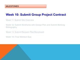MILESTONESWeek 10: Submit Group Project ContractWeek 11: Submit Site OverviewWeek 12: Submit Wireframe with Design Plan and Submit Working BibliographyWeek 13: Submit Revision Plan/Storyboard Week 14: Final Webtext Due