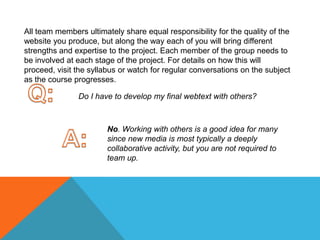 All team members ultimately share equal responsibility for the quality of the website you produce, but along the way each of you will bring different strengths and expertise to the project. Each member of the group needs to be involved at each stage of the project. For details on how this will proceed, visit the syllabus or watch for regular conversations on the subject as the course progresses. Q:Do I have to develop my final webtext with others? A:No. Working with others is a good idea for many since new media is most typically a deeply collaborative activity, but you are not required to team up. 