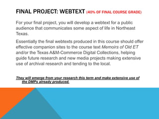 Final Project: Webtext(40% of final course grade)For your final project, you will develop a webtext for a public audience that communicates some aspect of life in Northeast Texas. Essentially the final webtexts produced in this course should offer effective companion sites to the course text Memoirs of Old ET and/or the Texas A&M-Commerce Digital Collections, helping guide future research and new media projects making extensive use of archival research and tending to the local. They will emerge from your research this term and make extensive use of the DMPs already produced. 