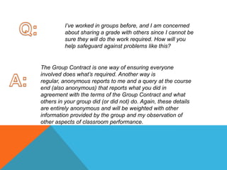 Q:I’ve worked in groups before, and I am concerned about sharing a grade with others since I cannot be sure they will do the work required. How will you help safeguard against problems like this? The Group Contract is one way of ensuring everyone involved does what’s required. Another way is regular, anonymous reports to me and a query at the course end (also anonymous) that reports what you did in agreement with the terms of the Group Contract and what others in your group did (or did not) do. Again, these details are entirely anonymous and will be weighted with other information provided by the group and my observation of other aspects of classroom performance. A: