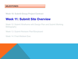 MILESTONESWeek 10: Submit Group Project ContractWeek 11: Submit Site OverviewWeek 12: Submit Wireframe with Design Plan and Submit Working BibliographyWeek 13: Submit Revision Plan/Storyboard Week 14: Final Webtext Due