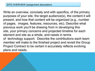 SITE OVERVIEW (assignment description)Write an overview, concisely and with specifics, of the primary purposes of your site, the target audience(s), the content it will present, and how that content will be organized (e.g., number of pages,  images, features, resources, etc). Describe what previous work you’ll be drawing from in developing this site, your primary concerns and projected timeline for each element and site as a whole, and needs in terms of  technology support.  Describe the contributions each team member will make to the finished project and revisit the Group Project Contract to be certain it accurately reflects evolving plans and needs. 