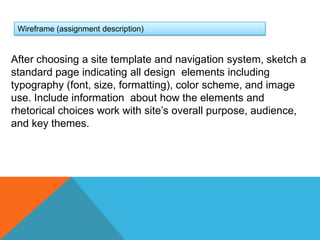 Wireframe (assignment description)After choosing a site template and navigation system, sketch a standard page indicating all design  elements including typography (font, size, formatting), color scheme, and image use. Include information  about how the elements and rhetorical choices work with site’s overall purpose, audience, and key themes. 