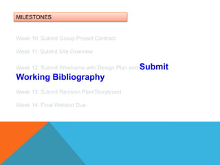 MILESTONESWeek 10: Submit Group Project ContractWeek 11: Submit Site OverviewWeek 12: Submit Wireframe with Design Plan and Submit Working BibliographyWeek 13: Submit Revision Plan/Storyboard Week 14: Final Webtext Due