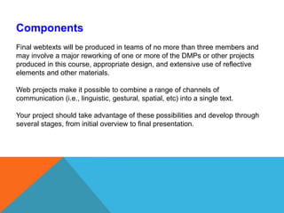 ComponentsFinal webtexts will be produced in teams of no more than three members and may involve a major reworking of one or more of the DMPs or other projects produced in this course, appropriate design, and extensive use of reflective elements and other materials. Web projects make it possible to combine a range of channels of communication (i.e., linguistic, gestural, spatial, etc) into a single text. Your project should take advantage of these possibilities and develop through several stages, from initial overview to final presentation. 