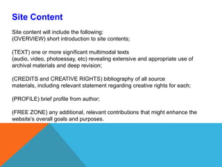 Site ContentSite content will include the following: (OVERVIEW) short introduction to site contents; (TEXT) one or more significant multimodal texts (audio, video, photoessay, etc) revealing extensive and appropriate use of archival materials and deep revision;(CREDITS and CREATIVE RIGHTS) bibliography of all source materials, including relevant statement regarding creative rights for each;  (PROFILE) brief profile from author; (FREE ZONE) any additional, relevant contributions that might enhance the website’s overall goals and purposes. 