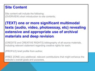 Site ContentSite content will include the following: (OVERVIEW) short introduction to site contents; (TEXT) one or more significant multimodal texts (audio, video, photoessay, etc) revealing extensive and appropriate use of archival materials and deep revision;(CREDITS and CREATIVE RIGHTS) bibliography of all source materials, including relevant statement regarding creative rights for each;  (PROFILE) brief profile from author; (FREE ZONE) any additional, relevant contributions that might enhance the website’s overall goals and purposes. 