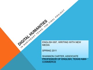 Digital Humanities  In Northeast Texas: The Final Project ENGLISH 697, WRITING WITH NEW MEDIA SPRING 2011 SHANNON CARTER, ASSOCIATE PROFESSOR OF ENGLISH, TEXAS A&M-COMMERCE 