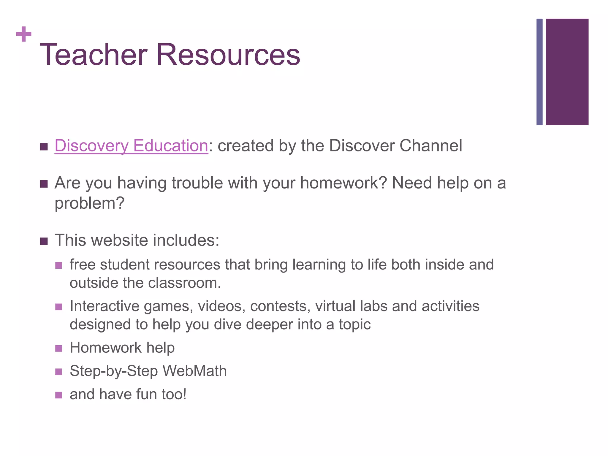 Teacher ResourcesDiscovery Education: created by the Discover ChannelAre you having trouble with your homework? Need help on a problem?This website includes:free student resources that bring learning to life both inside and outside the classroom.Interactive games, videos, contests, virtual labs and activities designed to help you dive deeper into a topicHomework helpStep-by-Step WebMathand have fun too!