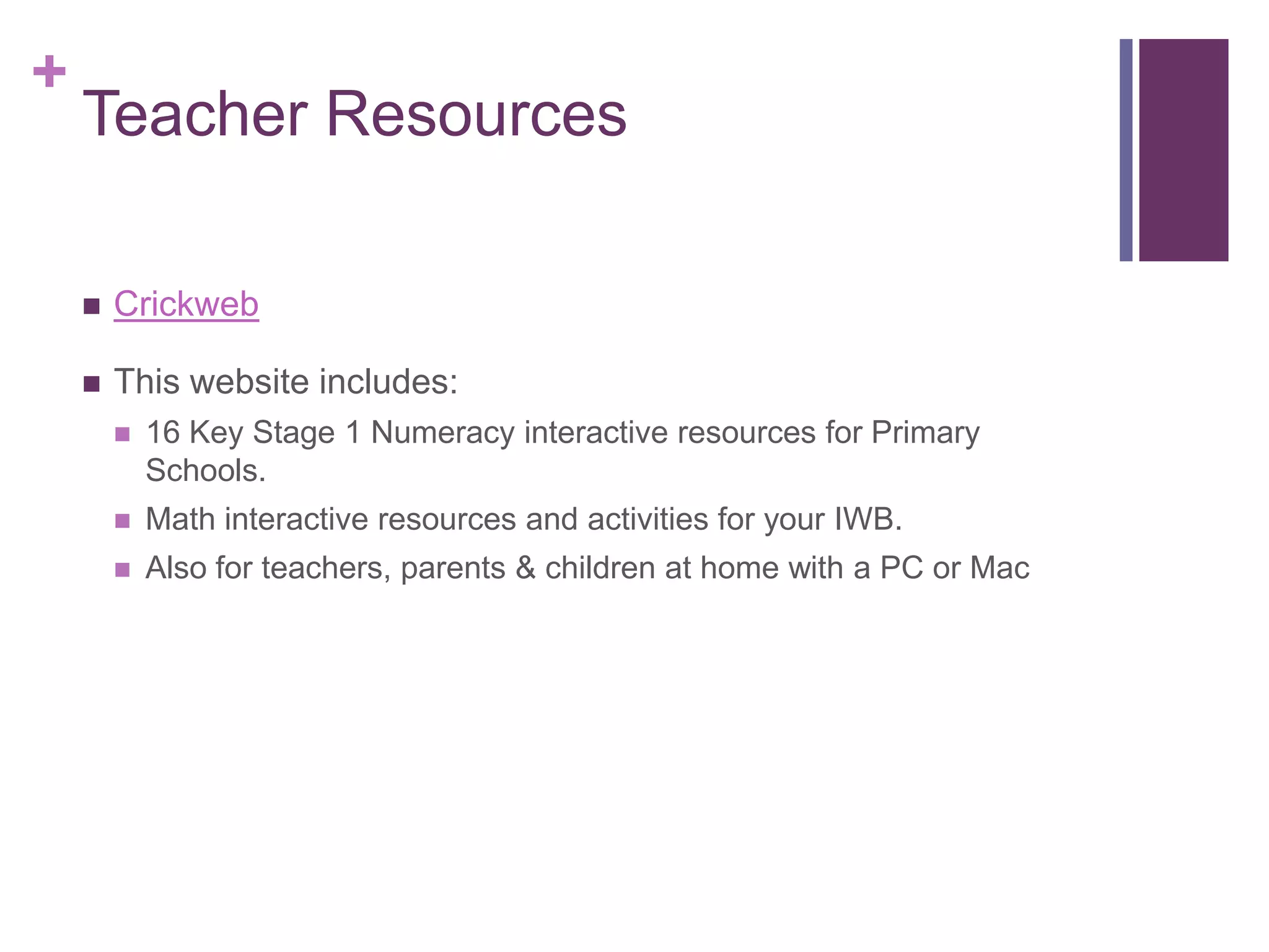 Teacher ResourcesCrickwebThis website includes:16 Key Stage 1 Numeracy interactive resources for Primary Schools.Math interactive resources and activities for your IWB.Also for teachers, parents & children at home with a PC or Mac