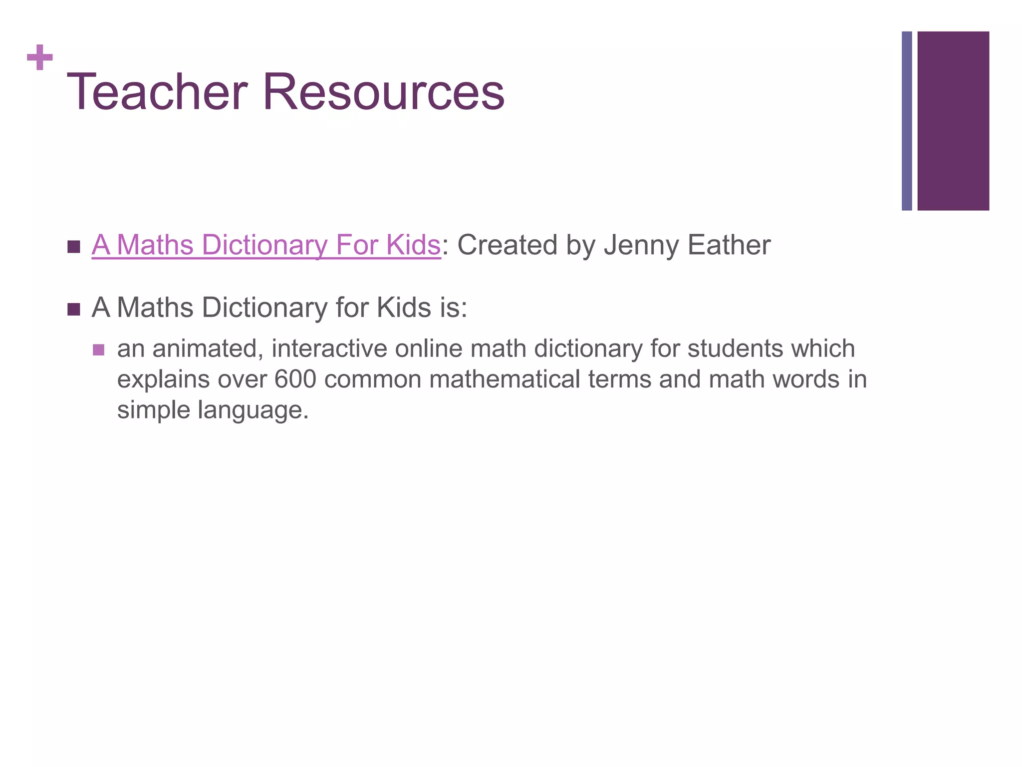 Teacher ResourcesA Maths Dictionary For Kids: Created by Jenny EatherA Maths Dictionary for Kids is:an animated, interactive online math dictionary for students which explains over 600 common mathematical terms and math words in simple language.