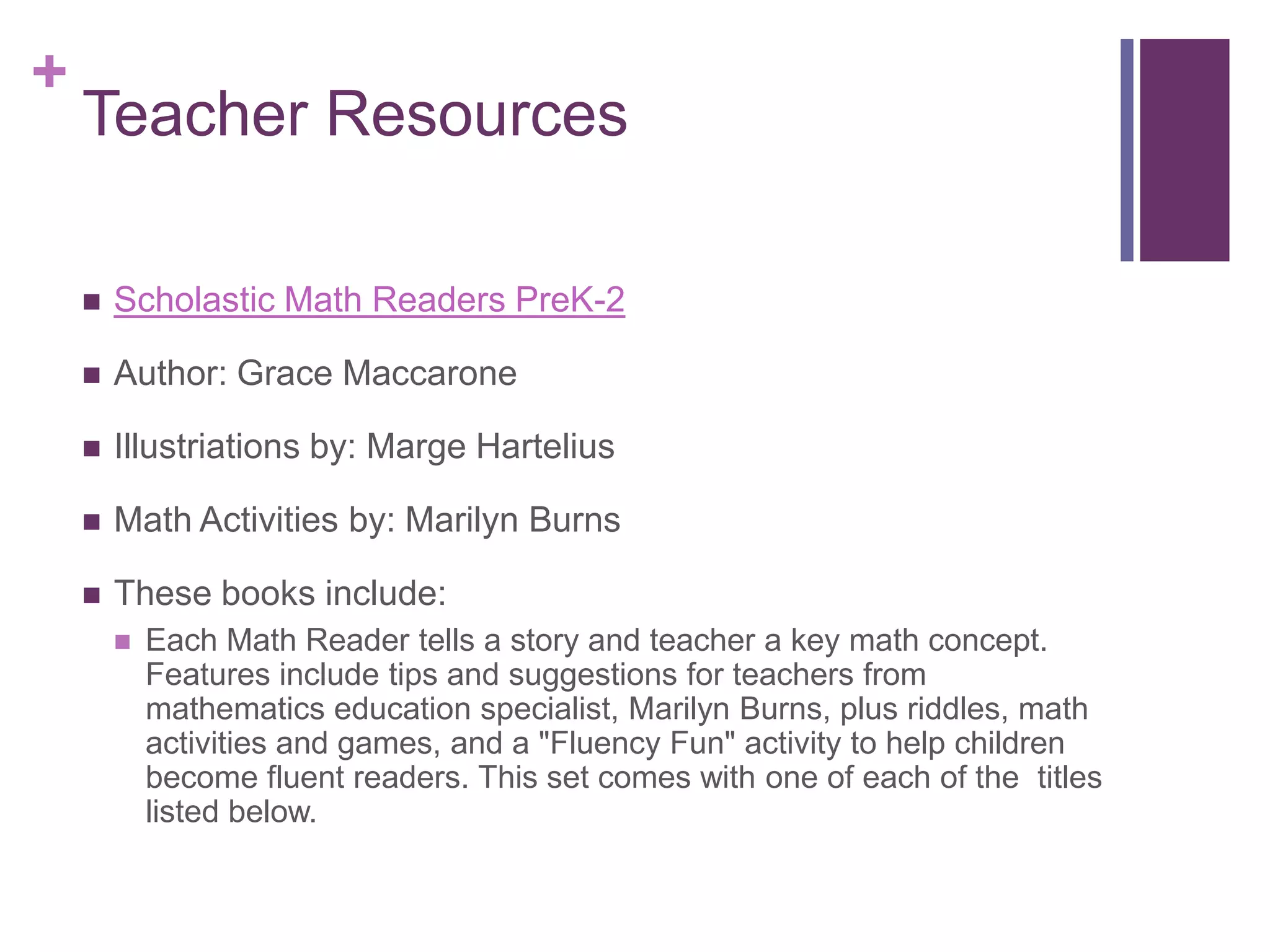 Teacher ResourcesScholastic Math Readers PreK-2Author: Grace MaccaroneIllustriations by: Marge HarteliusMath Activities by: Marilyn BurnsThese books include: Each Math Reader tells a story and teacher a key math concept. Features include tips and suggestions for teachers from mathematics education specialist, Marilyn Burns, plus riddles, math activities and games, and a "Fluency Fun" activity to help children become fluent readers. This set comes with one of each of the  titles listed below.