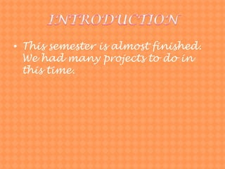 INTRODUCTIONThissemesterisalmostfinished. Wehadmanyprojectsto do in this time.	