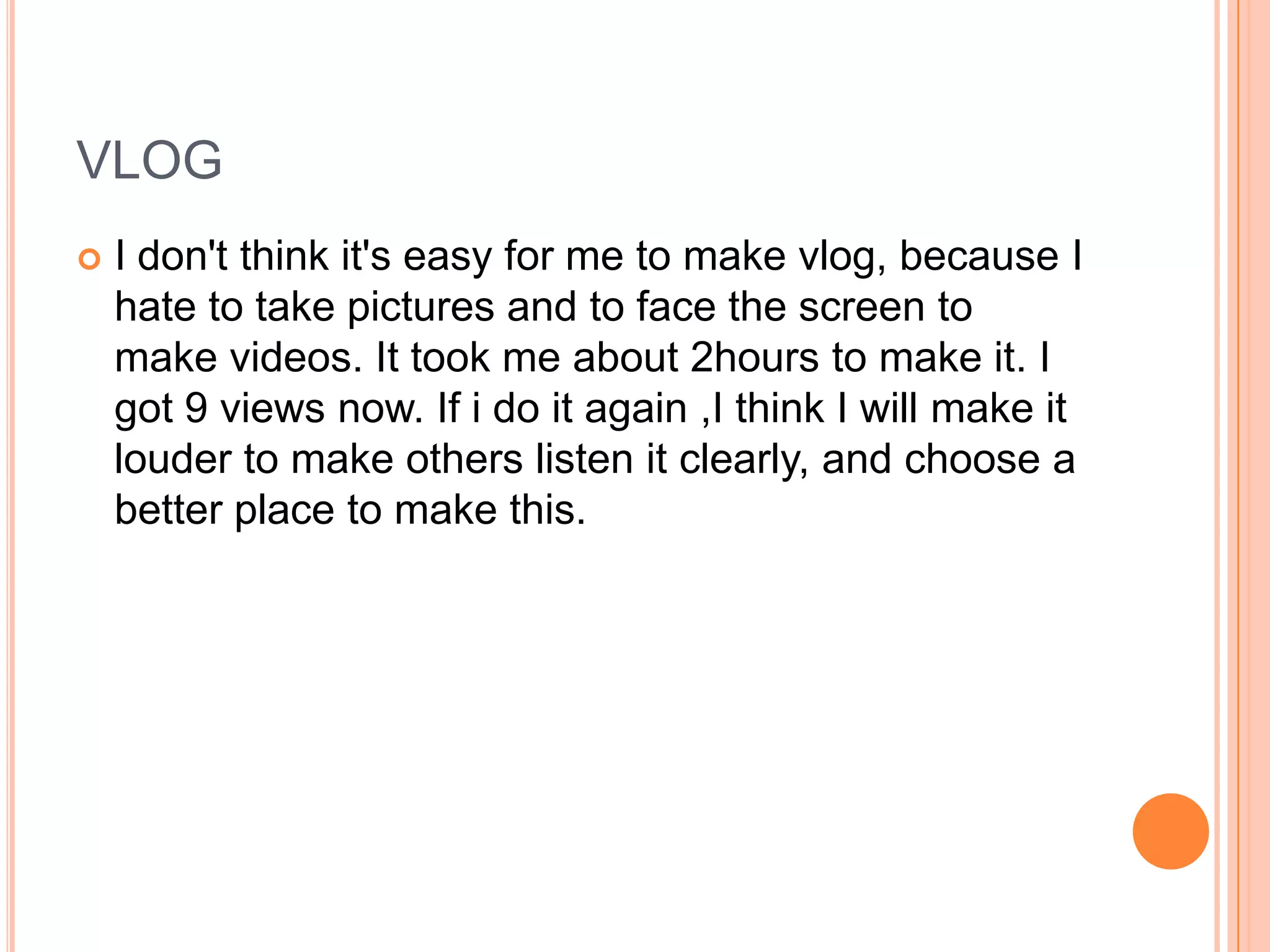 VLOG
   I don't think it's easy for me to make vlog, because I
    hate to take pictures and to face the screen to
    make videos. It took me about 2hours to make it. I
    got 9 views now. If i do it again ,I think I will make it
    louder to make others listen it clearly, and choose a
    better place to make this.
 