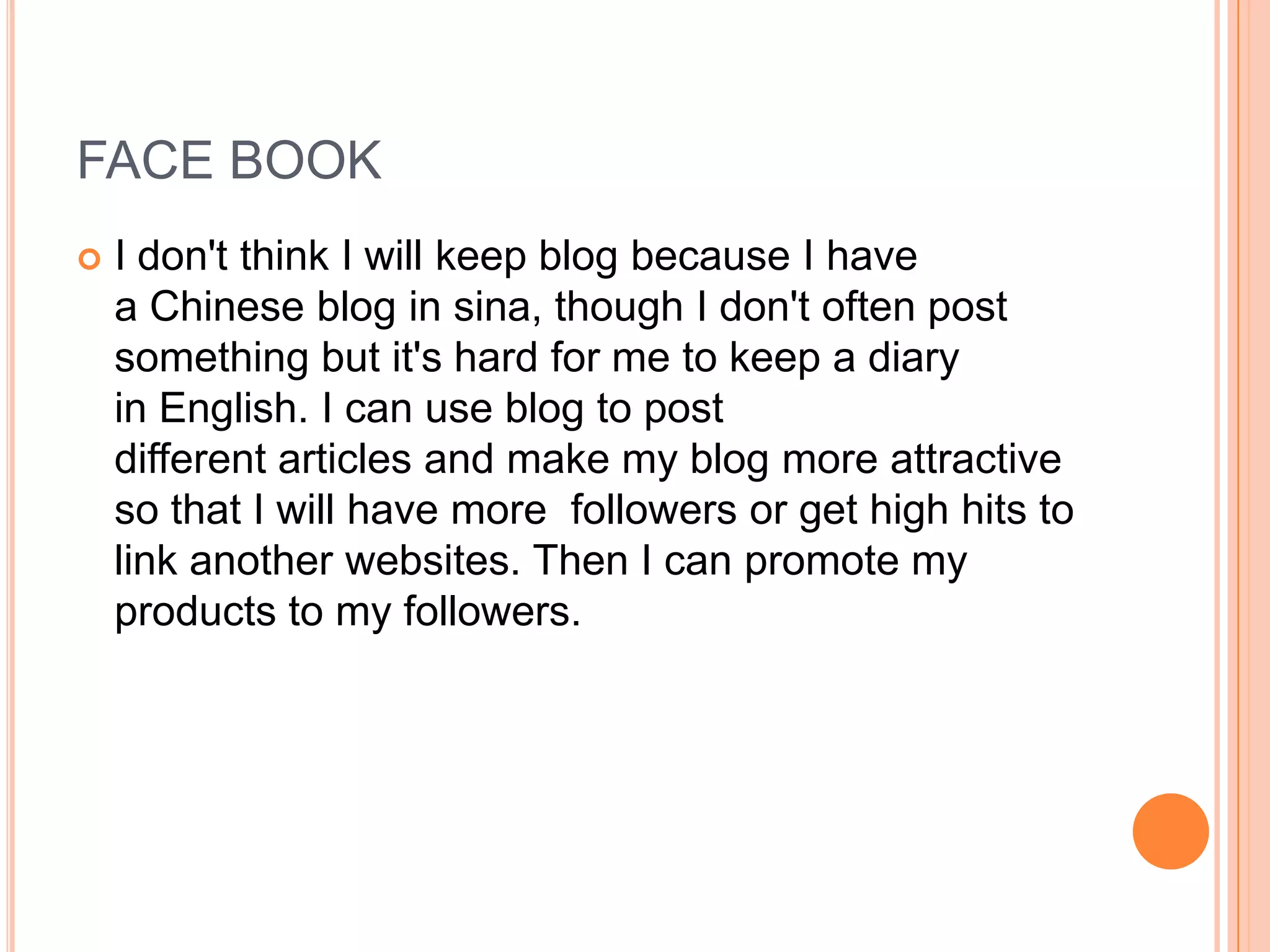 FACE BOOK
   I don't think I will keep blog because I have
    a Chinese blog in sina, though I don't often post
    something but it's hard for me to keep a diary
    in English. I can use blog to post
    different articles and make my blog more attractive
    so that I will have more followers or get high hits to
    link another websites. Then I can promote my
    products to my followers.
 
