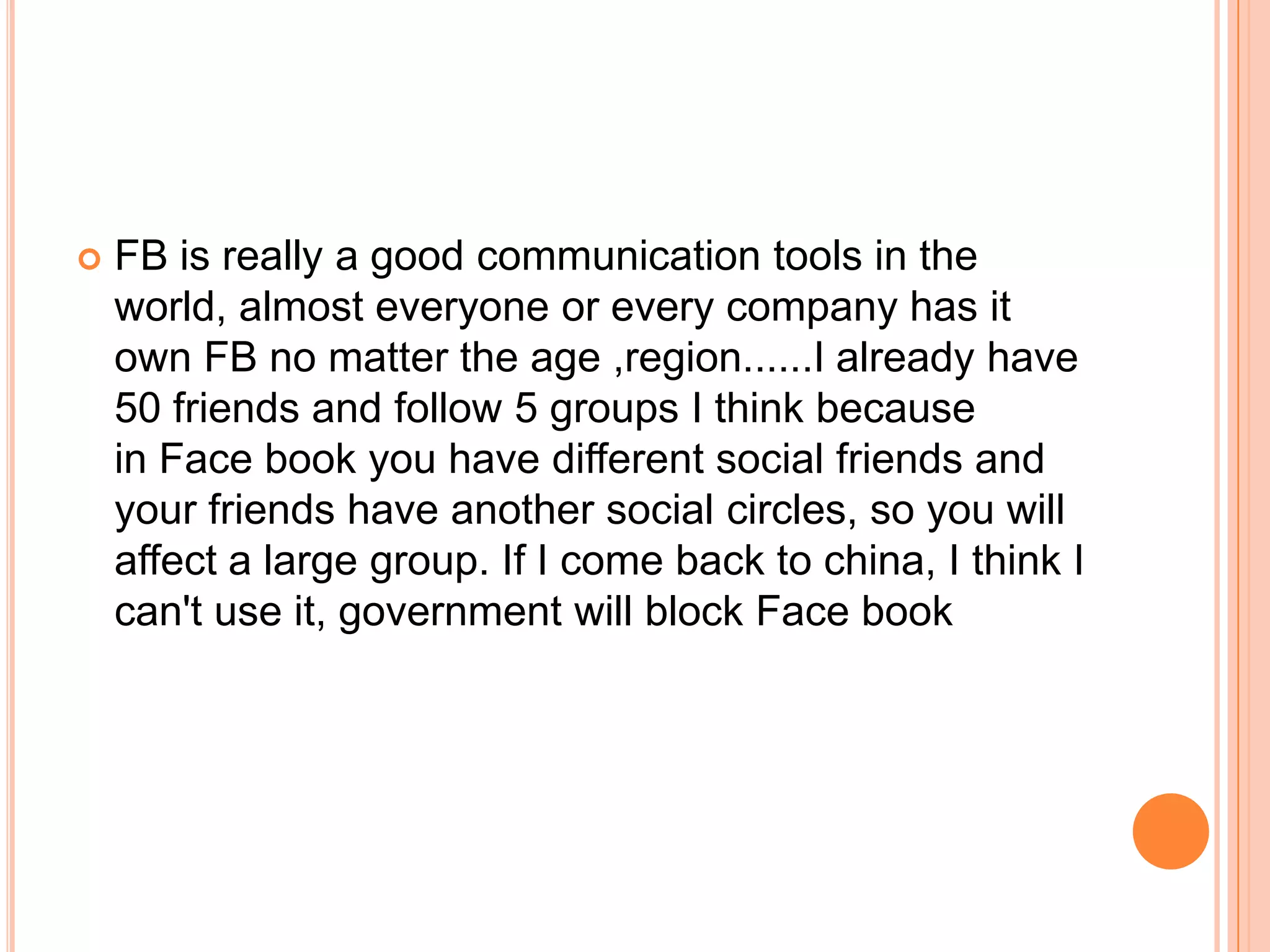    FB is really a good communication tools in the
    world, almost everyone or every company has it
    own FB no matter the age ,region......I already have
    50 friends and follow 5 groups I think because
    in Face book you have different social friends and
    your friends have another social circles, so you will
    affect a large group. If I come back to china, I think I
    can't use it, government will block Face book
 