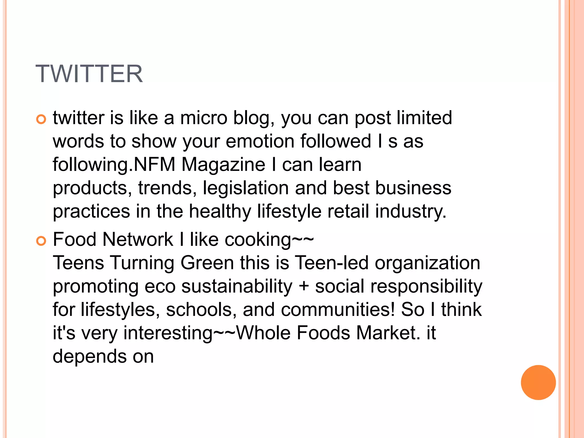 TWITTER
 twitter is like a micro blog, you can post limited
  words to show your emotion followed I s as
  following.NFM Magazine I can learn
  products, trends, legislation and best business
  practices in the healthy lifestyle retail industry.
 Food Network I like cooking~~
  Teens Turning Green this is Teen-led organization
  promoting eco sustainability + social responsibility
  for lifestyles, schools, and communities! So I think
  it's very interesting~~Whole Foods Market. it
  depends on
 