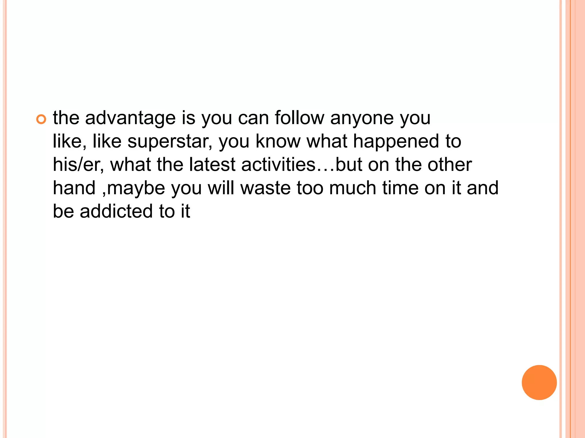    the advantage is you can follow anyone you
    like, like superstar, you know what happened to
    his/er, what the latest activities…but on the other
    hand ,maybe you will waste too much time on it and
    be addicted to it
 