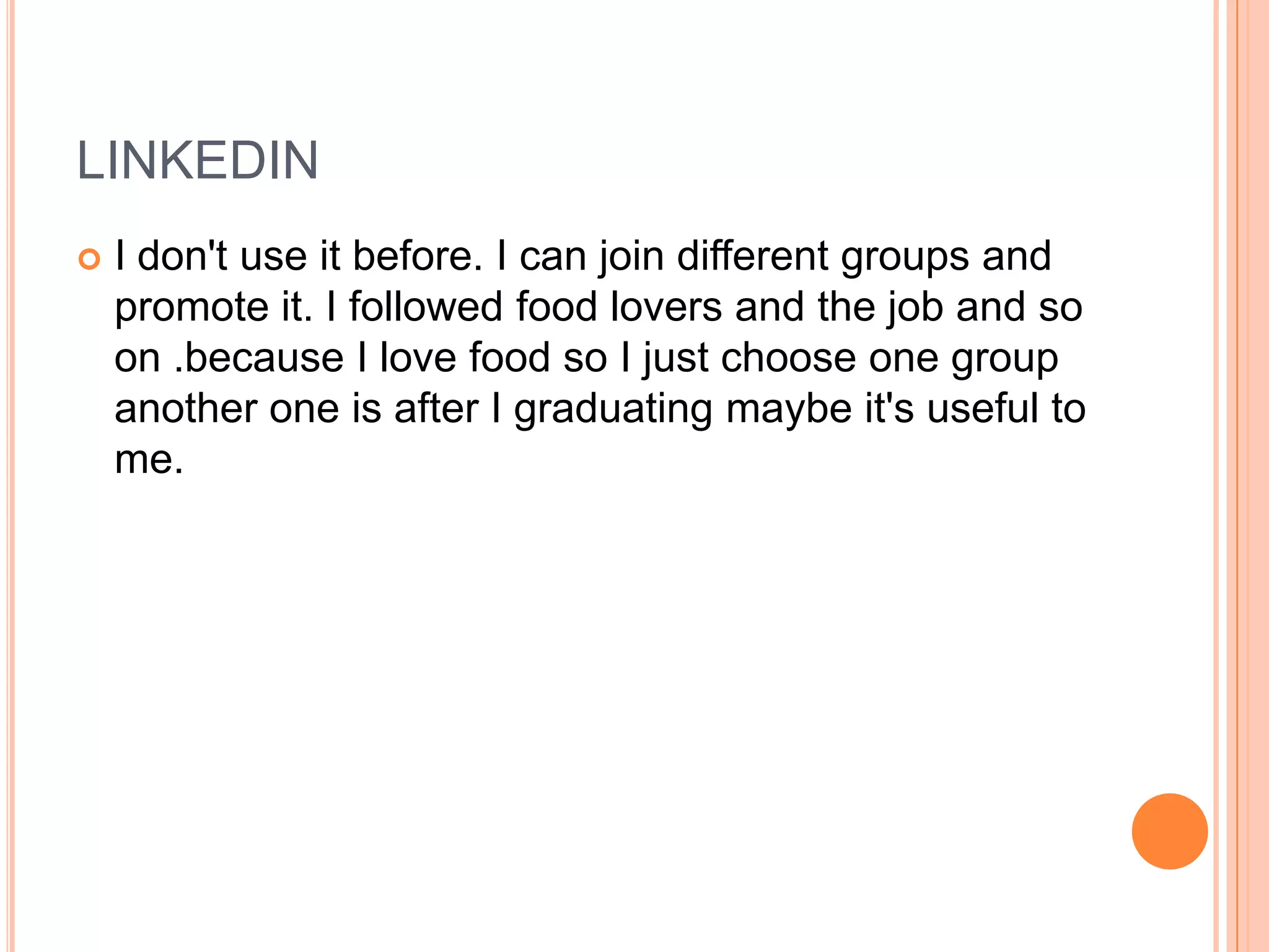 LINKEDIN
   I don't use it before. I can join different groups and
    promote it. I followed food lovers and the job and so
    on .because I love food so I just choose one group
    another one is after I graduating maybe it's useful to
    me.
 