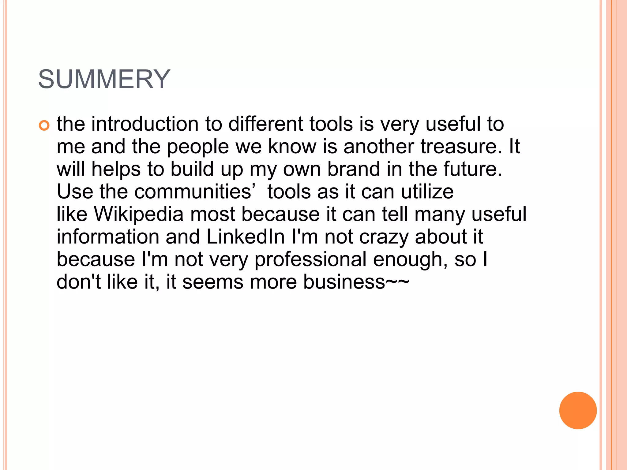 SUMMERY
   the introduction to different tools is very useful to
    me and the people we know is another treasure. It
    will helps to build up my own brand in the future.
    Use the communities’ tools as it can utilize
    like Wikipedia most because it can tell many useful
    information and LinkedIn I'm not crazy about it
    because I'm not very professional enough, so I
    don't like it, it seems more business~~
 