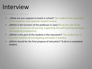 Interview
 •  ¿What are you suppose to teach in school? The student to be competent
   in the academic area (parents-student-school).
 • ¿Which is the function of the professor in class? Be by the side of the
   student in his process of learning, supporting him with learning strategies
   and applying competences.
 • ¿Which is the part of the student in the classroom? The student has to
   have the initiative of investigating and apply in practice.
 • ¿Which should be the final propose of education? To form a competent
   student.
 