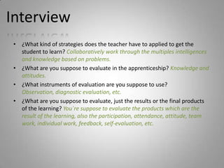 Interview
 • ¿What kind of strategies does the teacher have to applied to get the
   student to learn? Collaboratively work through the multiples intelligences
   and knowledge based on problems.
 • ¿What are you suppose to evaluate in the apprenticeship? Knowledge and
   attitudes.
 • ¿What instruments of evaluation are you suppose to use?
   Observation, diagnostic evaluation, etc.
 • ¿What are you suppose to evaluate, just the results or the final products
   of the learning? You`re suppose to evaluate the products which are the
   result of the learning, also the participation, attendance, attitude, team
   work, individual work, feedback, self-evaluation, etc.
 