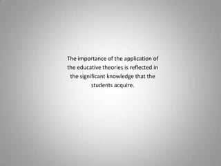 The importance of the application of
the educative theories is reflected in
 the significant knowledge that the
          students acquire.
 