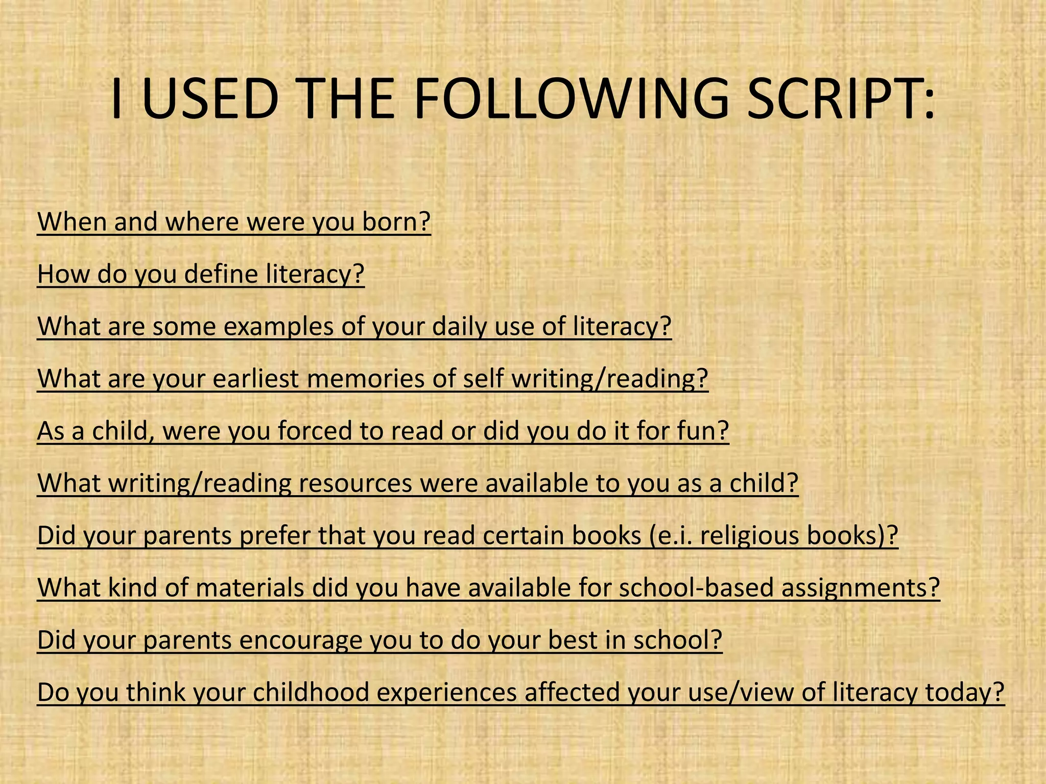 I USED THE FOLLOWING SCRIPT:
When and where were you born?
How do you define literacy?
What are some examples of your daily use of literacy?
What are your earliest memories of self writing/reading?
As a child, were you forced to read or did you do it for fun?
What writing/reading resources were available to you as a child?
Did your parents prefer that you read certain books (e.i. religious books)?
What kind of materials did you have available for school-based assignments?
Did your parents encourage you to do your best in school?
Do you think your childhood experiences affected your use/view of literacy today?
 